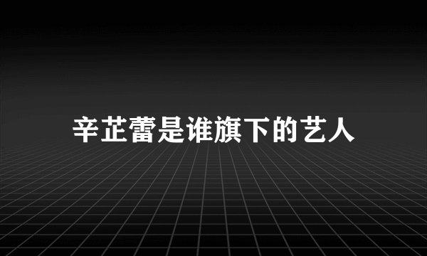 辛芷蕾是谁旗下的艺人