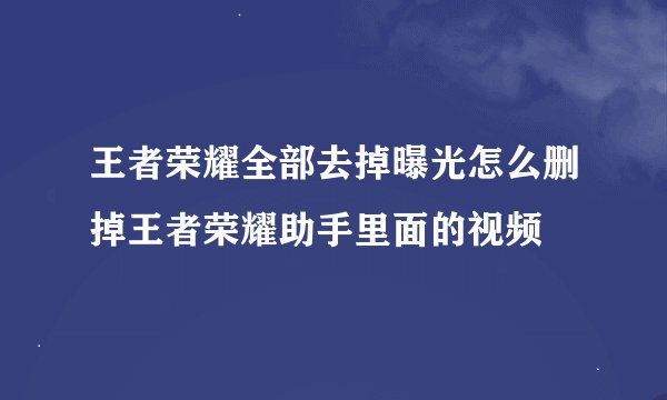 王者荣耀全部去掉曝光怎么删掉王者荣耀助手里面的视频