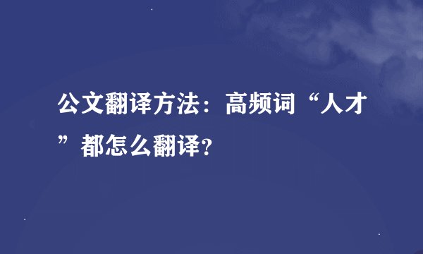 公文翻译方法：高频词“人才”都怎么翻译？