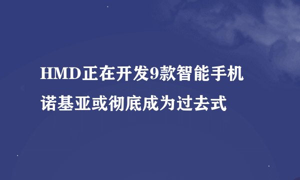 HMD正在开发9款智能手机 诺基亚或彻底成为过去式