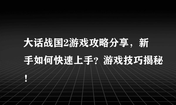 大话战国2游戏攻略分享，新手如何快速上手？游戏技巧揭秘！