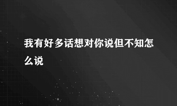 我有好多话想对你说但不知怎么说