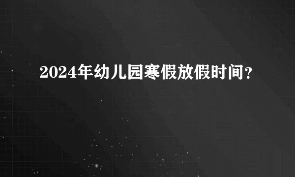 2024年幼儿园寒假放假时间？