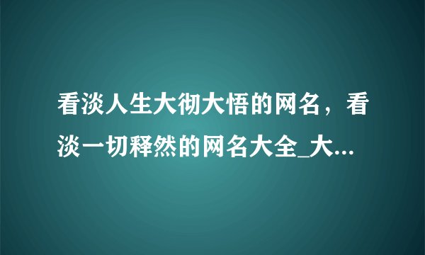 看淡人生大彻大悟的网名，看淡一切释然的网名大全_大彻大悟看透世俗的网名