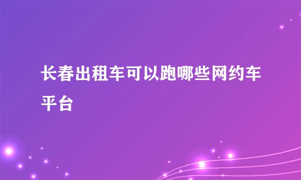 长春出租车可以跑哪些网约车平台