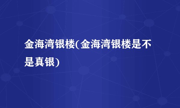 金海湾银楼(金海湾银楼是不是真银)