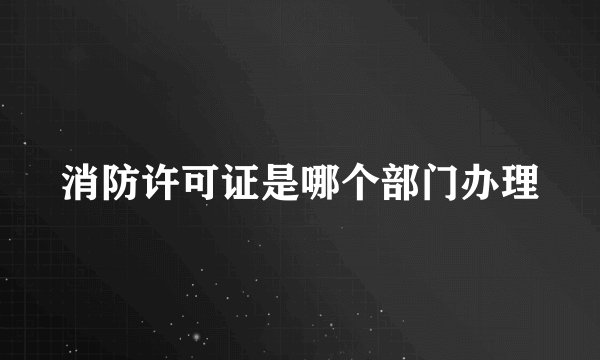 消防许可证是哪个部门办理