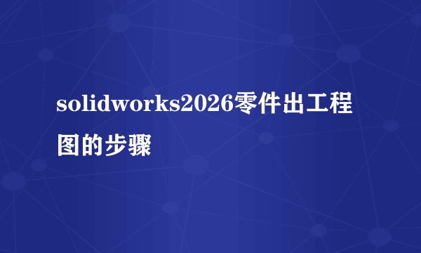 solidworks2026零件出工程图的步骤