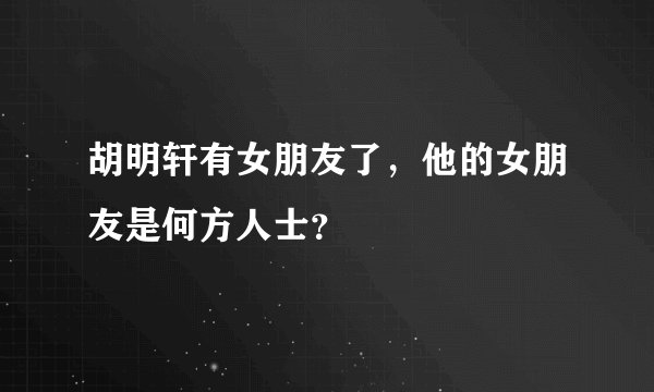 胡明轩有女朋友了，他的女朋友是何方人士？