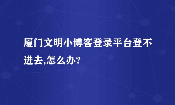 厦门文明小博客登录平台登不进去,怎么办?