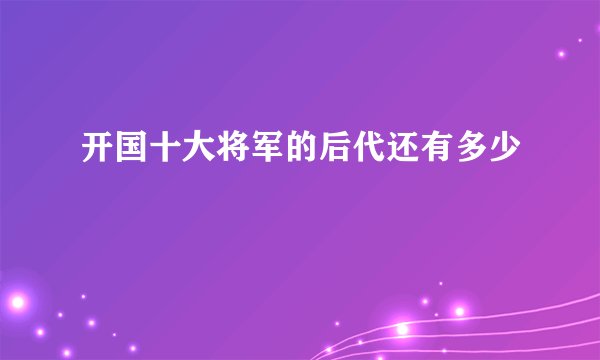 开国十大将军的后代还有多少