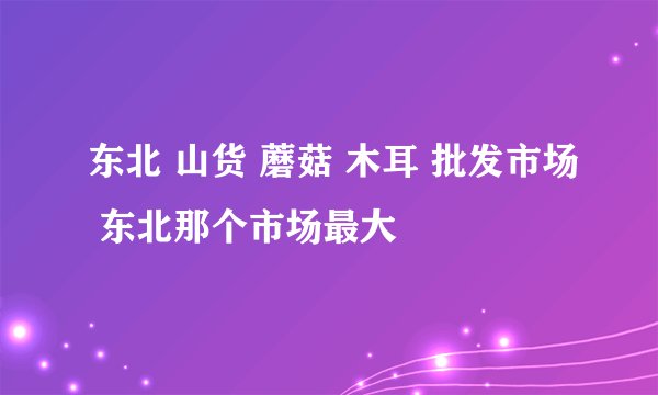 东北 山货 蘑菇 木耳 批发市场 东北那个市场最大