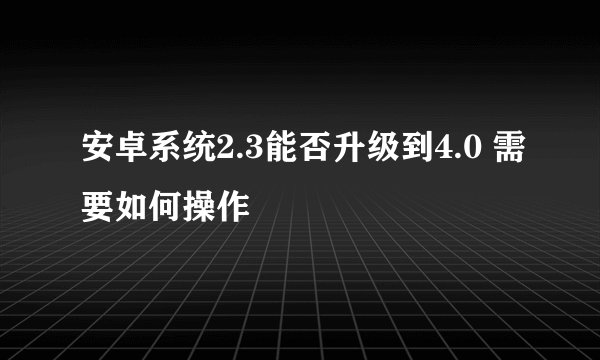 安卓系统2.3能否升级到4.0 需要如何操作