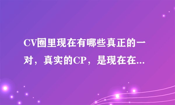 CV圈里现在有哪些真正的一对，真实的CP，是现在在一起的，分手了的就不用说了