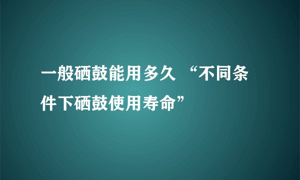 一般硒鼓能用多久 “不同条件下硒鼓使用寿命”
