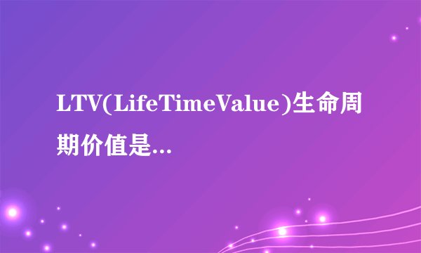 LTV(LifeTimeValue)生命周期价值是怎么计算的