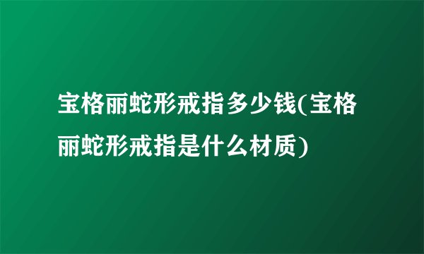 宝格丽蛇形戒指多少钱(宝格丽蛇形戒指是什么材质)