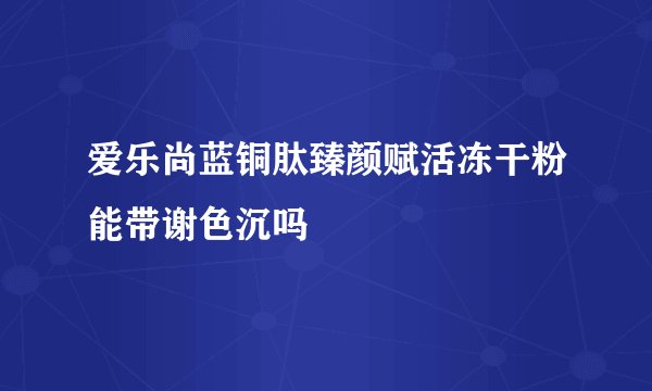爱乐尚蓝铜肽臻颜赋活冻干粉能带谢色沉吗