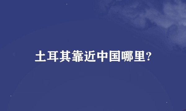 土耳其靠近中国哪里?