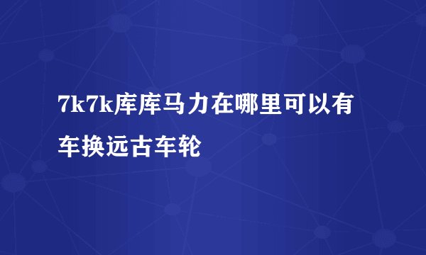 7k7k库库马力在哪里可以有车换远古车轮