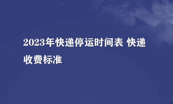 2023年快递停运时间表 快递收费标准