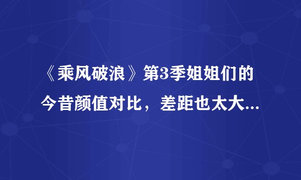 《乘风破浪》第3季姐姐们的今昔颜值对比，差距也太大了吧(中)