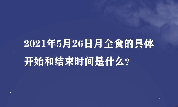 2021年5月26日月全食的具体开始和结束时间是什么？