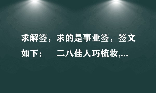 求解签,求的是事业签,签文如下: 二八佳人巧梳妆,花容月貌动才郞,今日得成鱼水愿,红萝帐裹好鸾房。