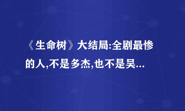 《生命树》大结局:全剧最惨的人,不是多杰,也不是吴江,而是成