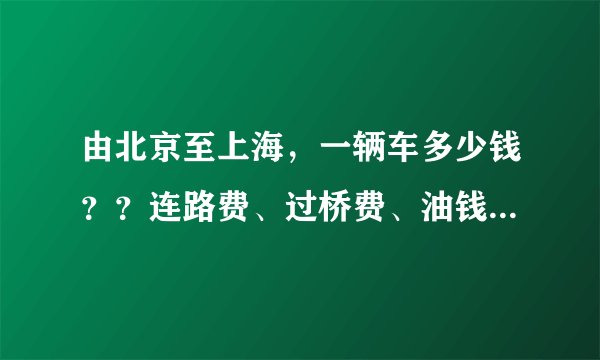 由北京至上海，一辆车多少钱？？连路费、过桥费、油钱全算上谢谢~着急