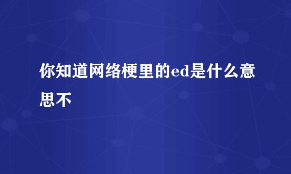 你知道网络梗里的ed是什么意思不