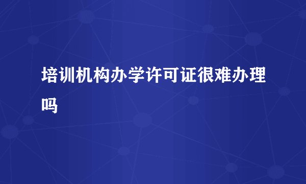 培训机构办学许可证很难办理吗