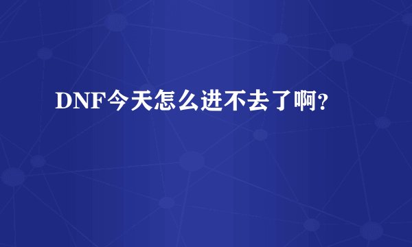 DNF今天怎么进不去了啊？