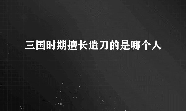 三国时期擅长造刀的是哪个人