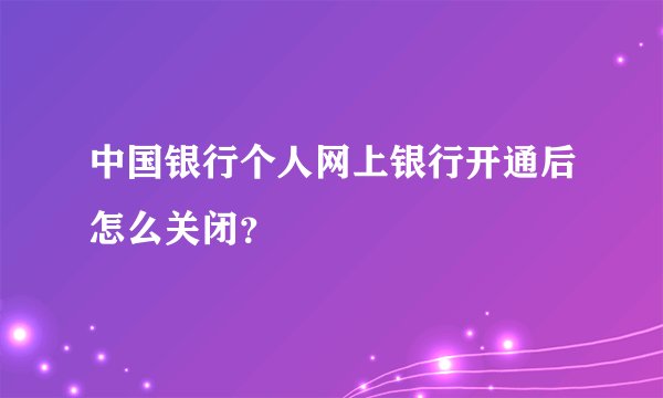 中国银行个人网上银行开通后怎么关闭？