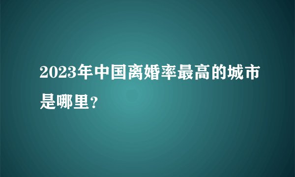 2023年中国离婚率最高的城市是哪里？