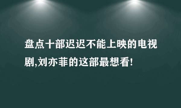 盘点十部迟迟不能上映的电视剧,刘亦菲的这部最想看!