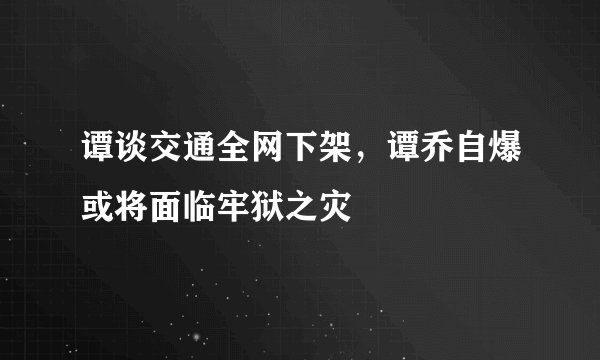 谭谈交通全网下架，谭乔自爆或将面临牢狱之灾