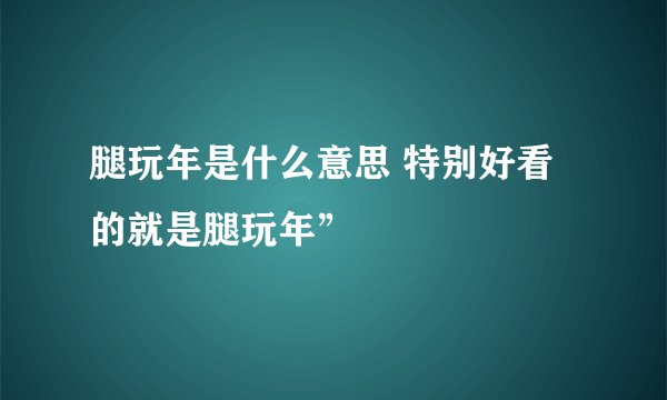腿玩年是什么意思 特别好看的就是腿玩年”