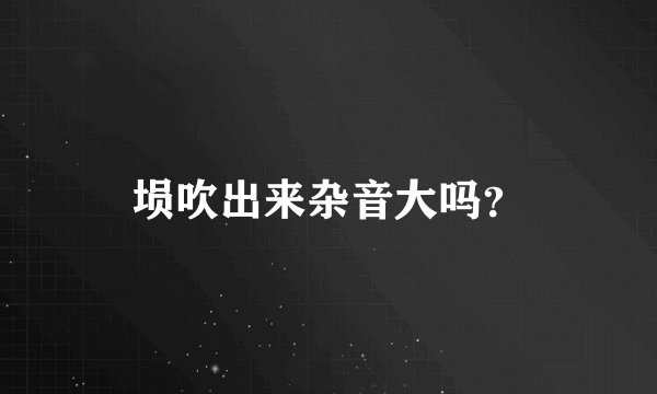 埙吹出来杂音大吗？