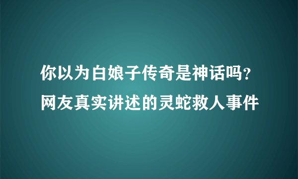 你以为白娘子传奇是神话吗？网友真实讲述的灵蛇救人事件