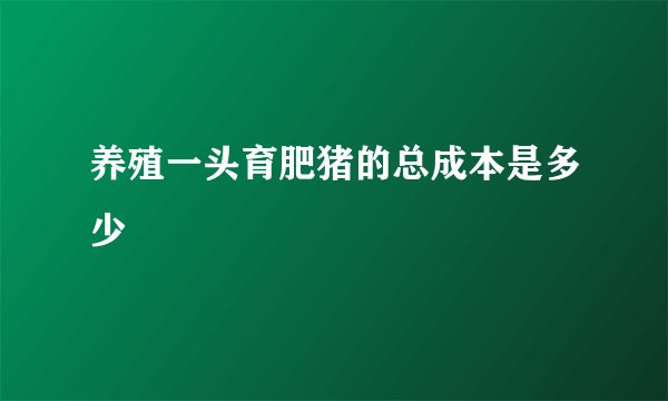 养殖一头育肥猪的总成本是多少