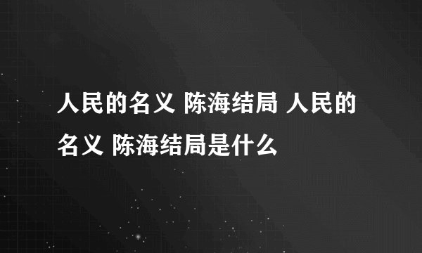 人民的名义 陈海结局 人民的名义 陈海结局是什么