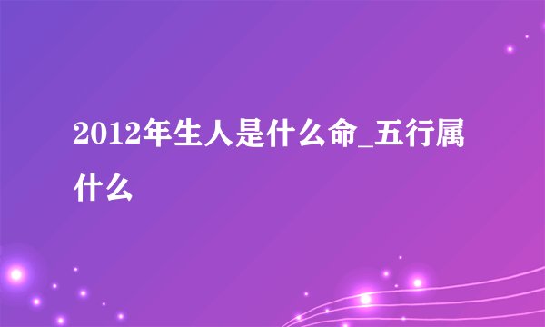 2012年生人是什么命_五行属什么