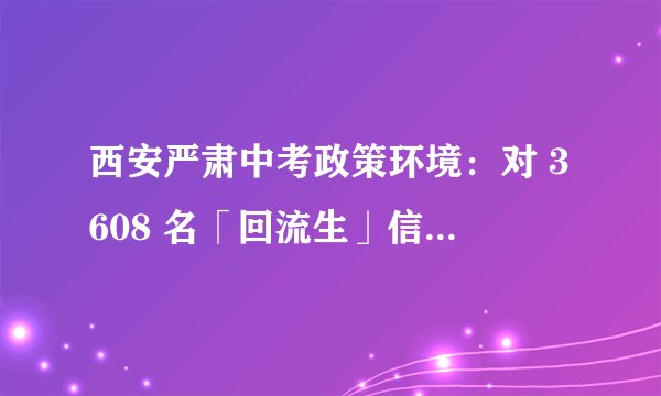 西安严肃中考政策环境：对 3608 名「回流生」信息逐一甄别 取消造假考生录取资格