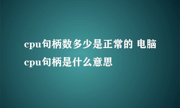 cpu句柄数多少是正常的 电脑cpu句柄是什么意思
