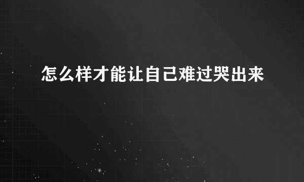 怎么样才能让自己难过哭出来