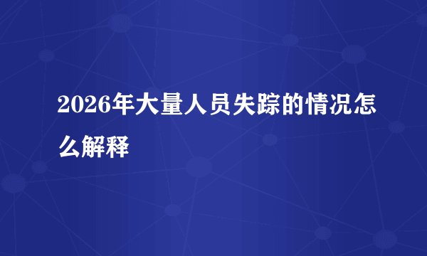 2026年大量人员失踪的情况怎么解释