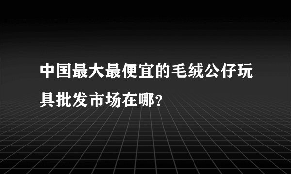 中国最大最便宜的毛绒公仔玩具批发市场在哪？