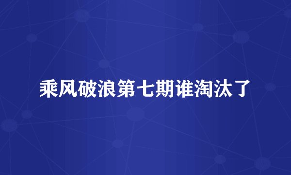 乘风破浪第七期谁淘汰了